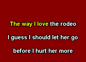 The way I love the rodeo

I guess I should let her go

before I hurt her more