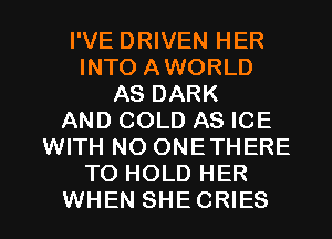 I'VE DRIVEN HER
INTO AWORLD
AS DARK
AND COLD AS ICE
WITH NO ONETHERE
TO HOLD HER

WHEN SHECRIES l