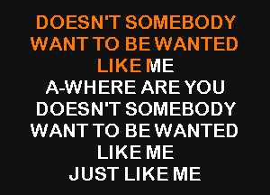 DOESN'T SOMEBODY
WANT TO BEWANTED
LIKE ME
A-WHERE AREYOU
DOESN'T SOMEBODY
WANT TO BEWANTED
LIKE ME
JUST LIKE ME