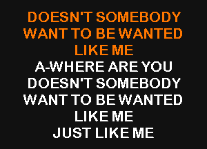 DOESN'T SOMEBODY
WANT TO BEWANTED
LIKE ME
A-WHERE AREYOU
DOESN'T SOMEBODY
WANT TO BEWANTED
LIKE ME
JUST LIKE ME