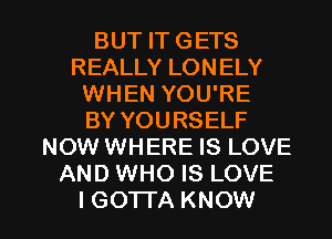 BUT IT GETS
REALLY LONELY
WHEN YOU'RE
BY YOURSELF
NOW WHERE IS LOVE
AND WHO IS LOVE

IGOTI'A KNOW I