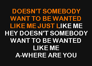 DOESN'T SOMEBODY
WANT TO BEWANTED
LIKE ME JUST LIKE ME
HEY DOESN'T SOMEBODY
WANT TO BEWANTED
LIKE ME
A-WHERE AREYOU