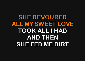 SHE DEVOURED
ALL MY SWEET LOVE
TOOK ALLI HAD
AND THEN
SHE FED ME DIRT

g