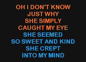 OH I DON'T KNOW
JUSTWHY
SHESIMPLY
CAUGHT MY EYE
SHESEEMED
SO SWEET AND KIND
SHECREPT
INTO MY MIND