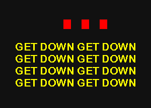 GET DOWN GET DOWN
GET DOWN GET DOWN
GET DOWN GET DOWN
GET DOWN GET DOWN