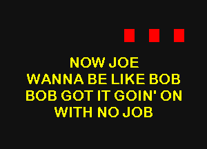 NOW JOE

WANNA BE LIKE BOB
BOB GOT IT GOIN' ON
WITH NO JOB
