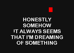 HONESTLY
SOMEHOW

IT ALWAYS SEEMS

THAT I'M DREAMING
OF SOMETHING