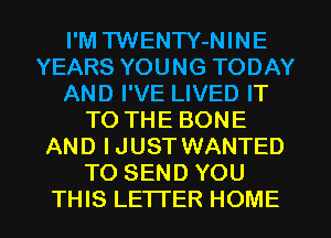 I'M TWENTY-NINE
YEARS YOUNG TODAY
AND I'VE LIVED IT
TO THE BONE
AND IJUST WANTED
TO SEND YOU
THIS LETTER HOME