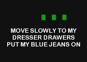 MOVE SLOWLY TO MY
DRESSER DRAWERS
PUT MY BLUEJEANS 0N