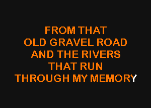 FROM THAT
OLD GRAVEL ROAD
AND THE RIVERS
THAT RUN
THROUGH MY MEMORY