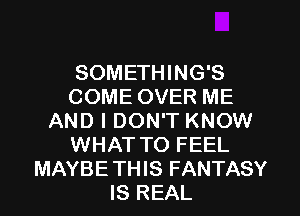 SOMETHING'S
COME OVER ME
AND I DON'T KNOW
WHAT TO FEEL
MAYBETHIS FANTASY
IS REAL