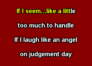 If I seem...like a little

too much to handle

If I laugh like an angel

on judgement day
