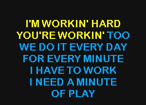 I'M WORKIN' HARD
YOU'REWORKIN'TOO
WE DO IT EVERY DAY

FOR EVERY MINUTE

I HAVE TO WORK

I NEED AMINUTE
OF PLAY l