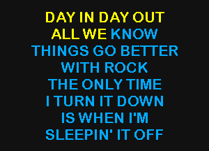 DAY IN DAY OUT
ALLWE KNOW
THINGS GO BETTER
WITH ROCK
THEONLY TIME
ITURN IT DOWN
IS WHEN I'M
SLEEPIN' IT OFF