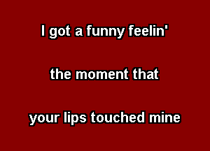 I got a funny feelin'

the moment that

your lips touched mine
