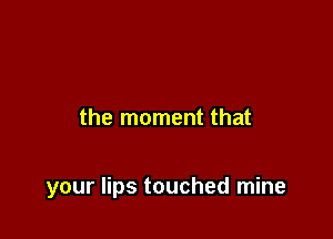 the moment that

your lips touched mine