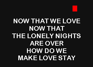 NOW THATWE LOVE
NOW THAT

THE LONELY NIGHTS
AREOVER

HOW DO WE
MAKE LOVE STAY