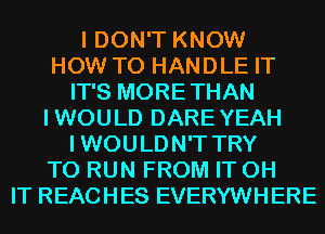 I DON'T KNOW
HOW TO HANDLE IT
IT'S MORETHAN
IWOULD DAREYEAH
I WOULDN'T TRY
TO RUN FROM IT 0H
IT REACHES EVERYWHERE