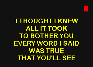 ITHOUGHTI KNEW
ALL IT TOOK
TO BOTHER YOU
EVERY WORD I SAID

WAS TRUE
THAT YOU'LL SEE