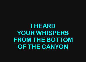 I HEARD

YOURWHISPERS
FROM THE BO'ITOM
OF THE CANYON
