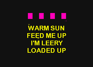 WARM SUN

FEED ME UP
I'M LEERY
LOAD ED UP