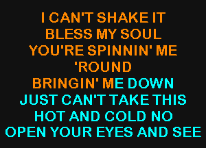 I CAN'T SHAKE IT
BLESS MY SOUL
YOU'RE SPINNIN' ME
'ROUND
BRINGIN' ME DOWN
JUST CAN'T TAKETHIS

HOT AND COLD N0
OPEN YOUR EYES AND SEE