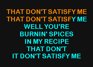 THAT DON'T SATISFY ME
THAT DON'T SATISFY ME
WELL YOU'RE
BURNIN' SPICES
IN MY RECIPE

THAT DON'T
IT DON'T SATISFY ME