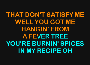 THAT DON'T SATISFY ME
WELL YOU GOT ME
HANGIN' FROM
A FEVER TREE
YOU'RE BURNIN' SPICES
IN MY RECIPE 0H