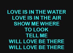 LOVE IS IN THEWATER
LOVE IS IN THE AIR
SHOW MEWHERE
TO LOOK
TELL ME
WILL LOVE BETHERE
WILL LOVE BETHERE