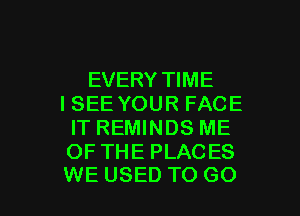 EVERY TIME
ISEE YOUR FACE
IT REMINDS ME
OF THE PLACES

WE USED TO G0 I