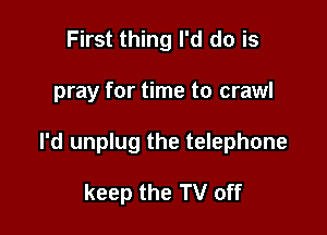First thing I'd do is

pray for time to crawl

I'd unplug the telephone

keep the TV off