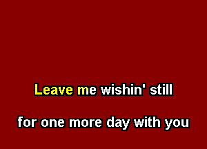 Leave me wishin' still

for one more day with you