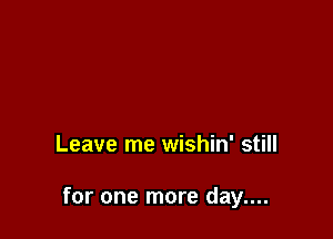 Leave me wishin' still

for one more day....