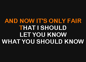 AND NOW IT'S ONLY FAIR
THAT I SHOULD

LET YOU KNOW
WHAT YOU SHOULD KNOW