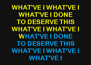 WHAT'VE I WHAT'VE I
WHAT'VEI DONE
T0 DESERVE THIS

WHAT'VE I WHAT'VE I
WHAT'VEI DONE
T0 DESERVE THIS

WHAT'VE I WHAT'VE I

WHAT'VEI
