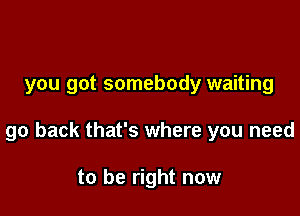 you got somebody waiting

go back that's where you need

to be right now