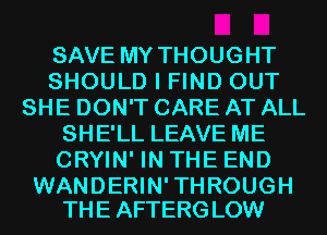 SAVE MY THOUGHT
SHOULD I FIND OUT
SHE DON'T CARE AT ALL
SHE'LL LEAVE ME
CRYIN' IN THE END

WANDERIN' TH ROUGH
TH E AFTERG LOW