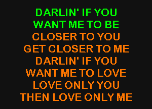 DARLIN' IFYOU
WANT METO BE
CLOSER TO YOU
GET CLOSER TO ME
DARLIN' IFYOU
WANT METO LOVE
LOVE ONLY YOU
THEN LOVE ONLY ME