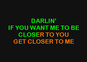 DARLIN'
IF YOU WANT ME TO BE
CLOSER TO YOU
GET CLOSER TO ME