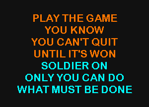PLAY THE GAME
YOU KNOW
YOU CAN'T QUIT
UNTIL IT'S WON
SOLDIER ON
ONLY YOU CAN DO

WHAT MUST BE DONE l