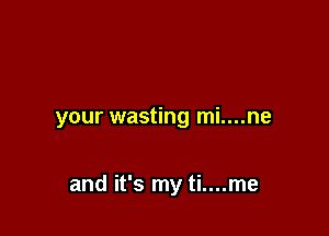 your wasting mi....ne

and it's my ti....me
