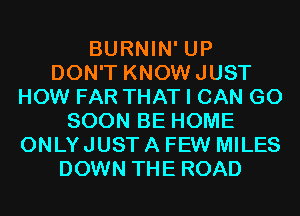 BURNIN' UP
DON'T KNOWJUST
HOW FAR THAT I CAN G0
SOON BE HOME
ONLYJUST A FEW MILES
DOWN THE ROAD