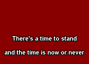 There's a time to stand

and the time is now or never