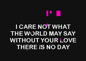I CARE NOTWHAT

THEWORLD MAY SAY
WITHOUT YOUR LOVE
THERE IS NO DAY