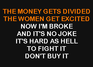 THE MONEY GETS DIVIDED
THEWOMEN GET EXCITED
NOW I'M BROKE
AND IT'S N0 JOKE
IT'S HARD AS HELL
TO FIGHT IT
DON'T BUY IT