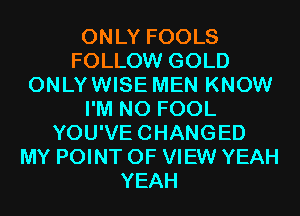 ONLY FOOLS
FOLLOW GOLD
ONLYWISE MEN KNOW
I'M N0 FOOL
YOU'VECHANGED
MY POINT OF VIEW YEAH
YEAH