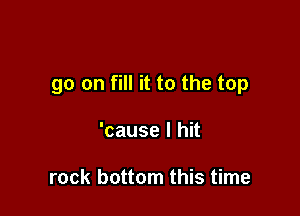 go on fill it to the top

'cause I hit

rock bottom this time