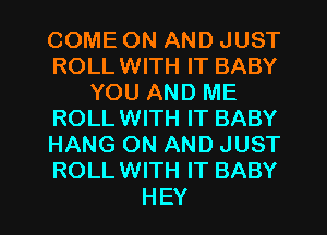 COME ON AND JUST
ROLLWITH IT BABY
YOU AND ME
ROLLWITH IT BABY
HANG ON AND JUST
ROLLWITH IT BABY

HEY I