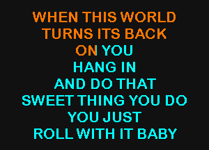 WHEN THIS WORLD
TURNS ITS BACK
ON YOU
HANG IN
AND DO THAT
SWEET THING YOU DO
YOU JUST
ROLLWITH IT BABY