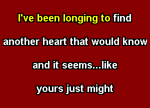 I've been longing to find

another heart that would know
and it seems...like

yours just might